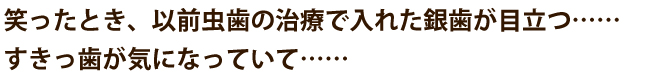 笑ったとき、以前虫歯の治療で入れた銀歯が目立つ……  すきっ歯が気になっていて……