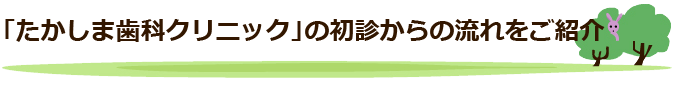 「たかしま歯科クリニック」の初診からの流れをご紹介