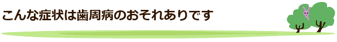 こんな症状は歯周病のおそれありです